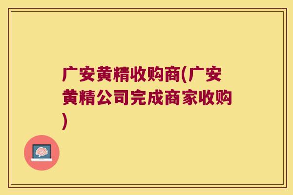 广安黄精收购商(广安黄精公司完成商家收购)