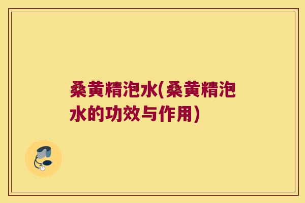 桑黄精泡水(桑黄精泡水的功效与作用)
