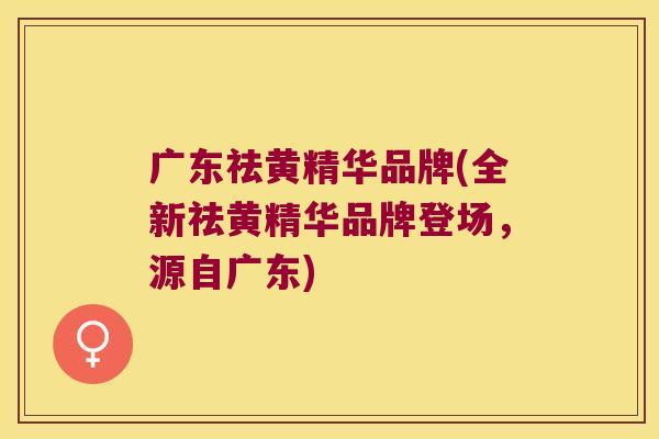 广东祛黄精华品牌(全新祛黄精华品牌登场，源自广东)