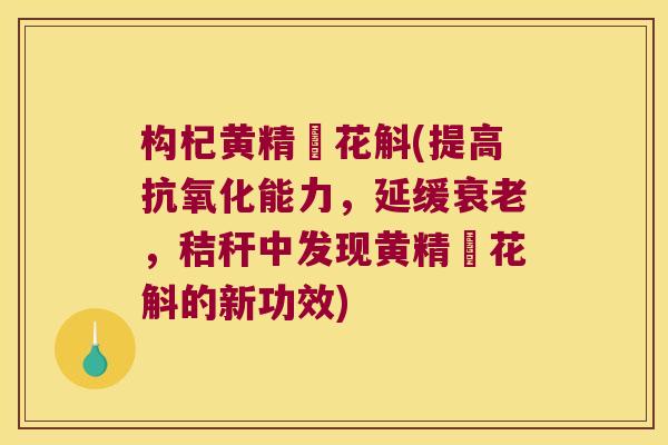 构杞黄精秄花斛(提高能力,延缓,秸秆中发现黄精秄花斛的新功效) 构杞黄精秄花斛(提高能力,延缓,秸秆中发现黄精秄花斛的新功效)