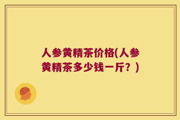 人参黄精茶价格(人参黄精茶多少钱一斤?) 人参黄精茶价格(人参黄精茶多少钱一斤?)