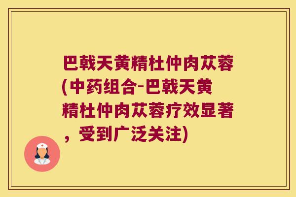 巴戟天黄精杜仲肉苁蓉(组合-巴戟天黄精杜仲肉苁蓉疗效显著,受到广泛关注) 巴戟天黄精杜仲肉苁蓉(组合-巴戟天黄精杜仲肉苁蓉疗效显著,受到广泛关注)