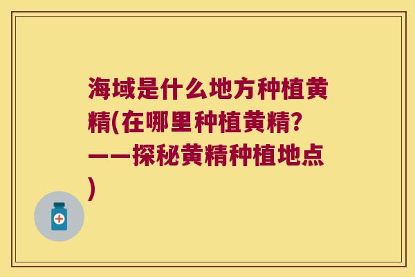 海域是什么地方种植黄精(在哪里种植黄精？——探秘黄精种植地点)