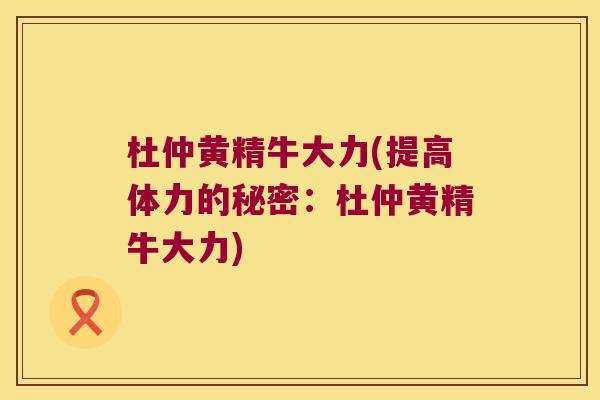 杜仲黄精牛大力(提高体力的秘密:杜仲黄精牛大力) 杜仲黄精牛大力(提高体力的秘密:杜仲黄精牛大力)