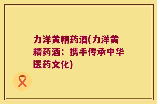 力洋黄精药酒(力洋黄精药酒:携手传承中华医药文化) 力洋黄精药酒(力洋黄精药酒:携手传承中华医药文化)