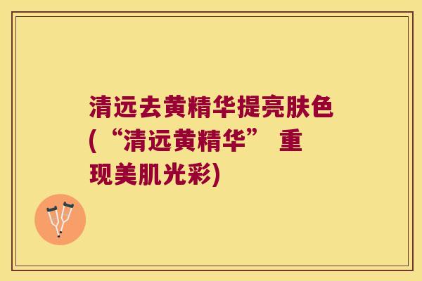 清远去黄精华提亮肤色(“清远黄精华” 重现美肌光彩)