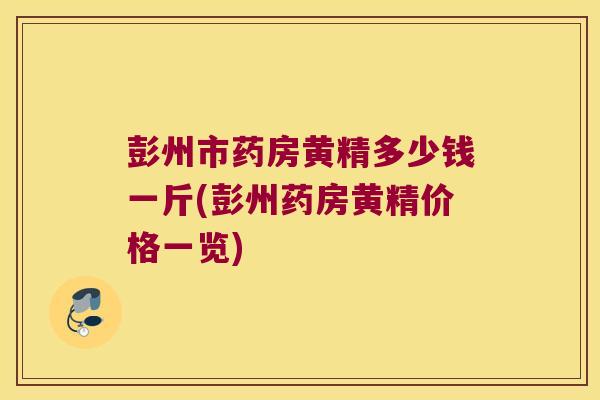 彭州市药房黄精多少钱一斤(彭州药房黄精价格一览) 彭州市药房黄精多少钱一斤(彭州药房黄精价格一览)