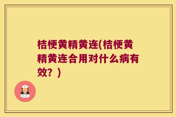 桔梗黄精黄连(桔梗黄精黄连合用对什么有效？)