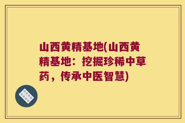 山西黄精基地(山西黄精基地：挖掘珍稀中草药，传承中医智慧)