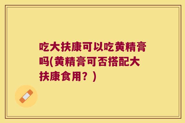 吃大扶康可以吃黄精膏吗(黄精膏可否搭配大扶康食用？)