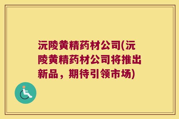 沅陵黄精药材公司(沅陵黄精药材公司将推出新品,期待引领市场) 沅陵黄精药材公司(沅陵黄精药材公司将推出新品,期待引领市场)