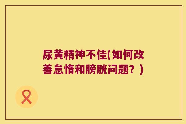 尿黄精神不佳(如何改善怠惰和膀胱问题?) 尿黄精神不佳(如何改善怠惰和膀胱问题?)