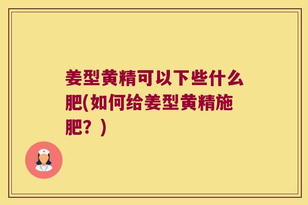 姜型黄精可以下些什么肥(如何给姜型黄精施肥？)