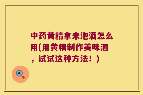 黄精拿来泡酒怎么用(用黄精制作美味酒，试试这种方法！)