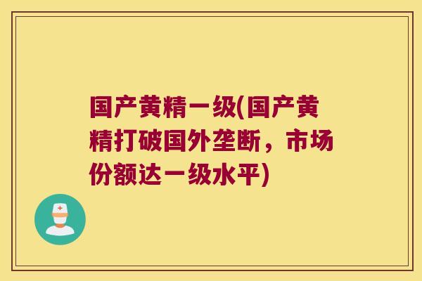 国产黄精一级(国产黄精打破国外垄断,市场份额达一级水平) 国产黄精一级(国产黄精打破国外垄断,市场份额达一级水平)