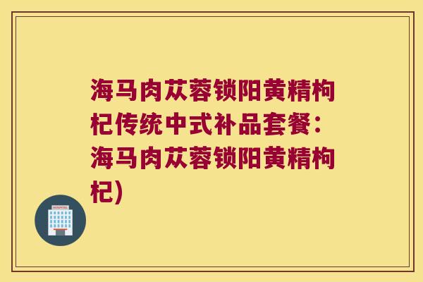 海马肉苁蓉锁阳黄精枸杞传统中式补品套餐：海马肉苁蓉锁阳黄精枸杞)