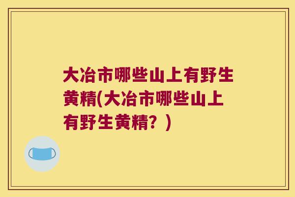 大冶市哪些山上有野生黄精(大冶市哪些山上有野生黄精？)