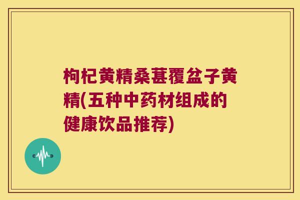 枸杞黄精桑葚覆盆子黄精(五种材组成的健康饮品推荐)