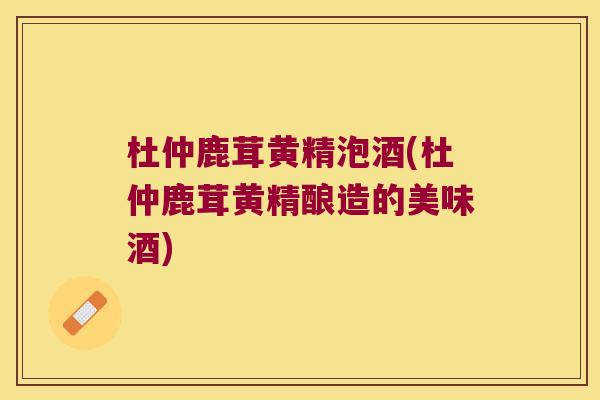 杜仲鹿茸黄精泡酒(杜仲鹿茸黄精酿造的美味酒)