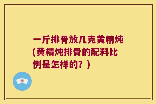 一斤排骨放几克黄精炖(黄精炖排骨的配料比例是怎样的？)