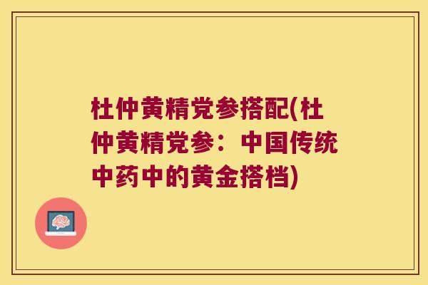 杜仲黄精党参搭配(杜仲黄精党参:中国传统中的黄金搭档) 杜仲黄精党参搭配(杜仲黄精党参:中国传统中的黄金搭档)