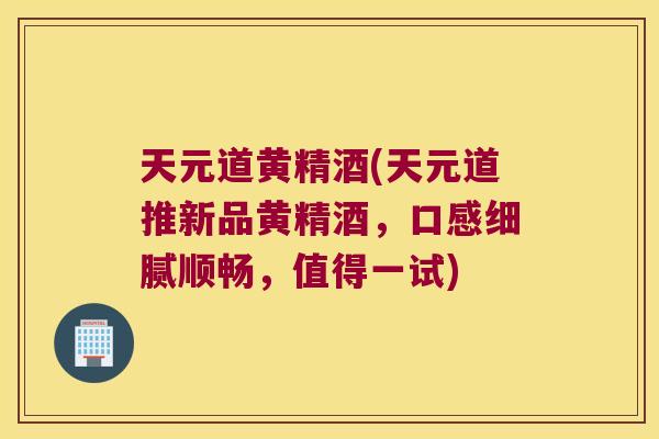 天元道黄精酒(天元道推新品黄精酒,口感细腻顺畅,值得一试) 天元道黄精酒(天元道推新品黄精酒,口感细腻顺畅,值得一试)