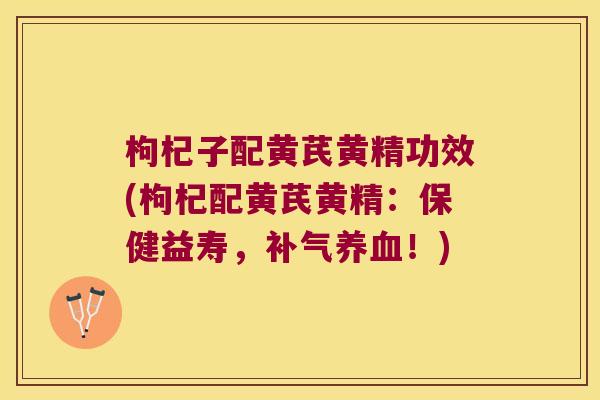 枸杞子配黄芪黄精功效(枸杞配黄芪黄精：保健益寿，！)