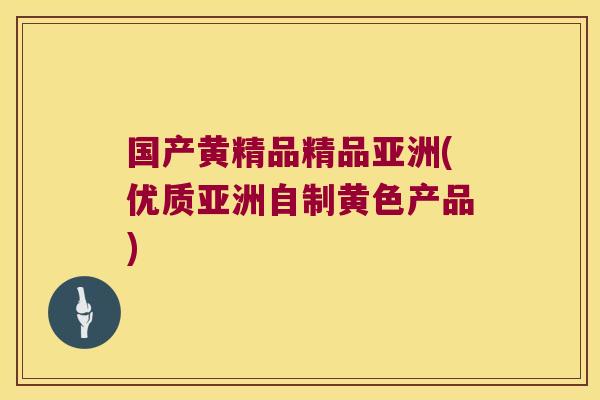 国产黄精品精品亚洲(优质亚洲自制黄色产品) 国产黄精品精品亚洲(优质亚洲自制黄色产品)
