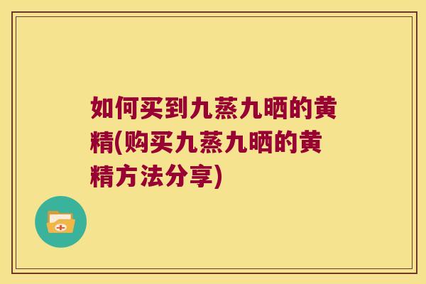 如何买到九蒸九晒的黄精(购买九蒸九晒的黄精方法分享)