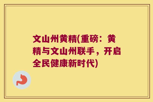 文山州黄精(重磅：黄精与文山州联手，开启全民健康新时代)