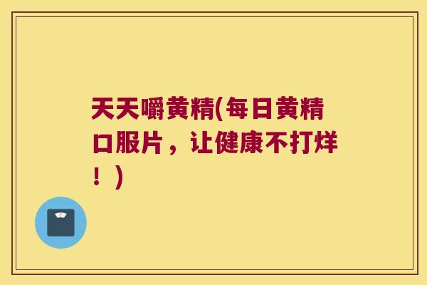 天天嚼黄精(每日黄精口服片,让健康不打烊!) 天天嚼黄精(每日黄精口服片,让健康不打烊!)
