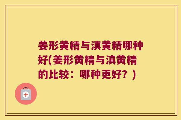 姜形黄精与滇黄精哪种好(姜形黄精与滇黄精的比较：哪种更好？)