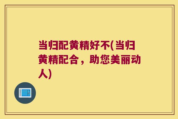 当归配黄精好不(当归黄精配合，助您美丽动人)