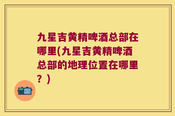 九星吉黄精啤酒总部在哪里(九星吉黄精啤酒总部的地理位置在哪里？)