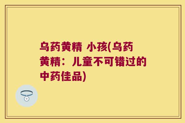 乌药黄精 小孩(乌药黄精:儿童不可错过的佳品) 乌药黄精 小孩(乌药黄精:儿童不可错过的佳品)