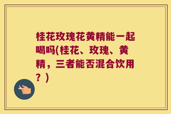 桂花玫瑰花黄精能一起喝吗(桂花、玫瑰、黄精，三者能否混合饮用？)