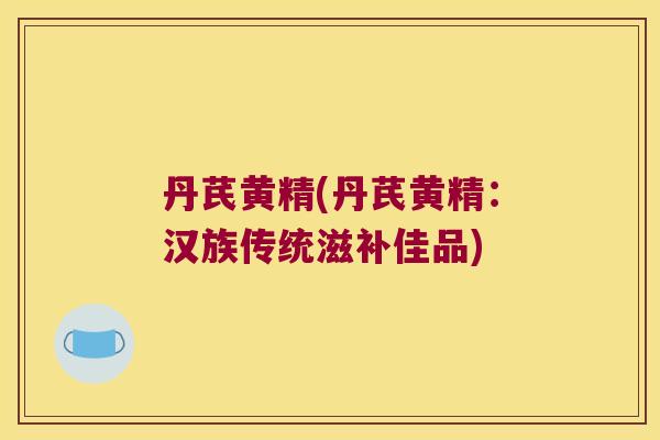 丹芪黄精(丹芪黄精:汉族传统滋补佳品) 丹芪黄精(丹芪黄精:汉族传统滋补佳品)