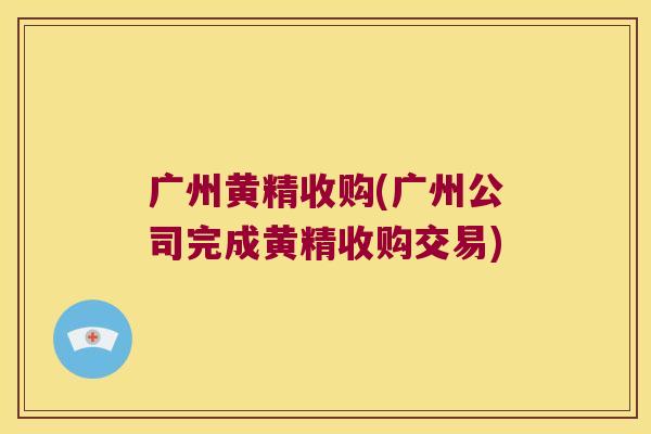 广州黄精收购(广州公司完成黄精收购交易) 广州黄精收购(广州公司完成黄精收购交易)