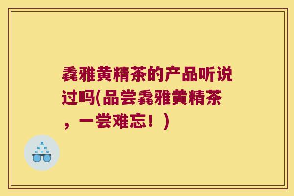 毳雅黄精茶的产品听说过吗(品尝毳雅黄精茶，一尝难忘！)