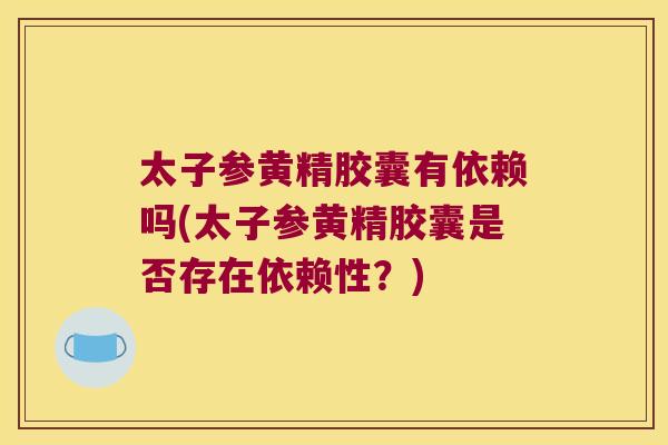 太子参黄精胶囊有依赖吗(太子参黄精胶囊是否存在依赖性？)