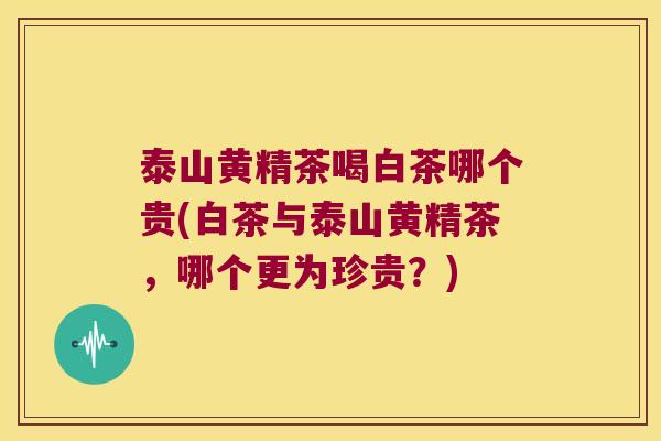 泰山黄精茶喝白茶哪个贵(白茶与泰山黄精茶，哪个更为珍贵？)
