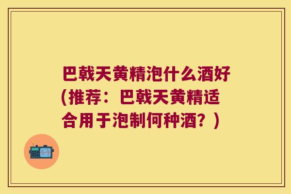 巴戟天黄精泡什么酒好(推荐:巴戟天黄精适合用于泡制何种酒?) 巴戟天黄精泡什么酒好(推荐:巴戟天黄精适合用于泡制何种酒?)