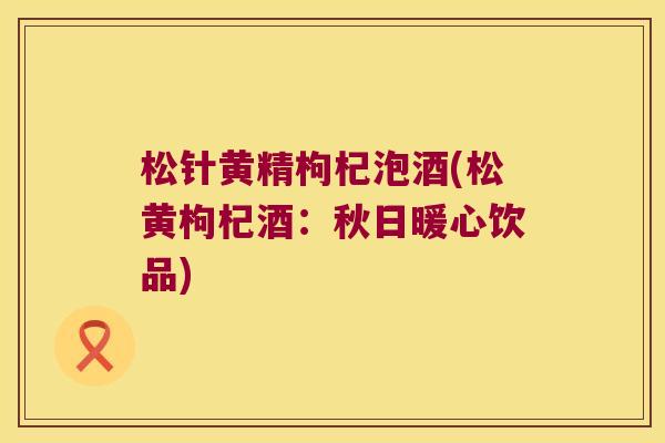 松针黄精枸杞泡酒(松黄枸杞酒：秋日暖心饮品)