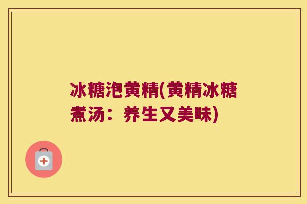 冰糖泡黄精(黄精冰糖煮汤:养生又美味) 冰糖泡黄精(黄精冰糖煮汤:养生又美味)