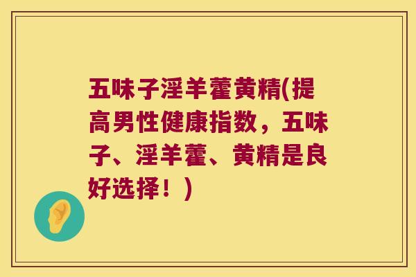 五味子淫羊藿黄精(提高男性健康指数，五味子、淫羊藿、黄精是良好选择！)