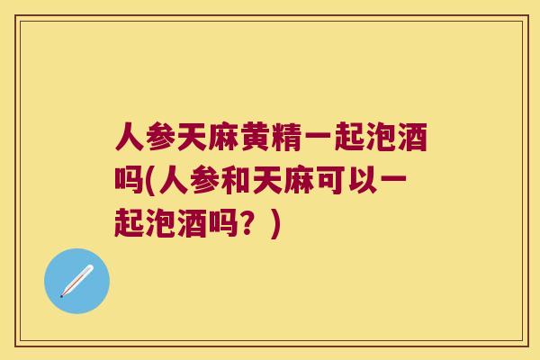 人参天麻黄精一起泡酒吗(人参和天麻可以一起泡酒吗？)
