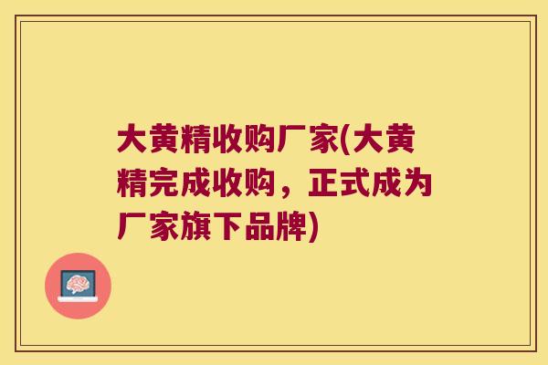 大黄精收购厂家(大黄精完成收购,正式成为厂家旗下品牌) 大黄精收购厂家(大黄精完成收购,正式成为厂家旗下品牌)