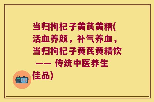 当归枸杞子黄芪黄精(活养颜,,当归枸杞子黄芪黄精饮 —— 传统中医养生佳品) 当归枸杞子黄芪黄精(活养颜,,当归枸杞子黄芪黄精饮 —— 传统中医养生佳品)