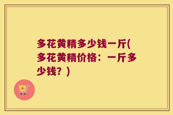 多花黄精多少钱一斤(多花黄精价格:一斤多少钱?) 多花黄精多少钱一斤(多花黄精价格:一斤多少钱?)
