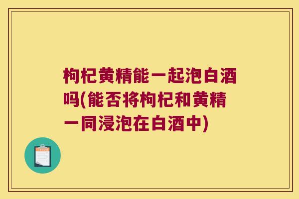 枸杞黄精能一起泡白酒吗(能否将枸杞和黄精一同浸泡在白酒中)